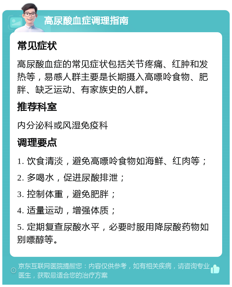 高尿酸血症调理指南 常见症状 高尿酸血症的常见症状包括关节疼痛、红肿和发热等，易感人群主要是长期摄入高嘌呤食物、肥胖、缺乏运动、有家族史的人群。 推荐科室 内分泌科或风湿免疫科 调理要点 1. 饮食清淡，避免高嘌呤食物如海鲜、红肉等； 2. 多喝水，促进尿酸排泄； 3. 控制体重，避免肥胖； 4. 适量运动，增强体质； 5. 定期复查尿酸水平，必要时服用降尿酸药物如别嘌醇等。