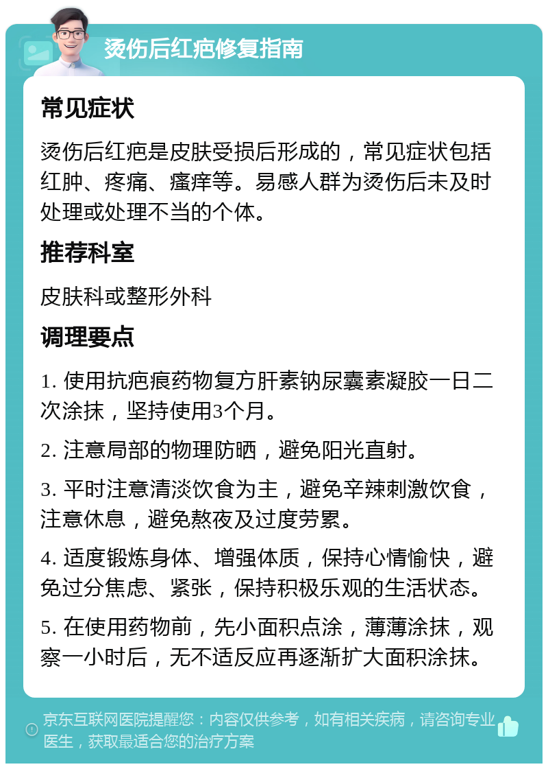 烫伤后红疤修复指南 常见症状 烫伤后红疤是皮肤受损后形成的，常见症状包括红肿、疼痛、瘙痒等。易感人群为烫伤后未及时处理或处理不当的个体。 推荐科室 皮肤科或整形外科 调理要点 1. 使用抗疤痕药物复方肝素钠尿囊素凝胶一日二次涂抹，坚持使用3个月。 2. 注意局部的物理防晒，避免阳光直射。 3. 平时注意清淡饮食为主，避免辛辣刺激饮食，注意休息，避免熬夜及过度劳累。 4. 适度锻炼身体、增强体质，保持心情愉快，避免过分焦虑、紧张，保持积极乐观的生活状态。 5. 在使用药物前，先小面积点涂，薄薄涂抹，观察一小时后，无不适反应再逐渐扩大面积涂抹。