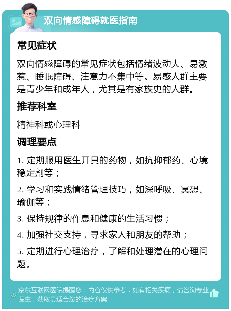 双向情感障碍就医指南 常见症状 双向情感障碍的常见症状包括情绪波动大、易激惹、睡眠障碍、注意力不集中等。易感人群主要是青少年和成年人，尤其是有家族史的人群。 推荐科室 精神科或心理科 调理要点 1. 定期服用医生开具的药物，如抗抑郁药、心境稳定剂等； 2. 学习和实践情绪管理技巧，如深呼吸、冥想、瑜伽等； 3. 保持规律的作息和健康的生活习惯； 4. 加强社交支持，寻求家人和朋友的帮助； 5. 定期进行心理治疗，了解和处理潜在的心理问题。