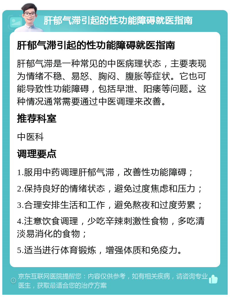 肝郁气滞引起的性功能障碍就医指南 肝郁气滞引起的性功能障碍就医指南 肝郁气滞是一种常见的中医病理状态，主要表现为情绪不稳、易怒、胸闷、腹胀等症状。它也可能导致性功能障碍，包括早泄、阳痿等问题。这种情况通常需要通过中医调理来改善。 推荐科室 中医科 调理要点 1.服用中药调理肝郁气滞，改善性功能障碍； 2.保持良好的情绪状态，避免过度焦虑和压力； 3.合理安排生活和工作，避免熬夜和过度劳累； 4.注意饮食调理，少吃辛辣刺激性食物，多吃清淡易消化的食物； 5.适当进行体育锻炼，增强体质和免疫力。