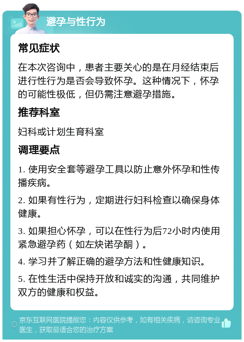 避孕与性行为 常见症状 在本次咨询中，患者主要关心的是在月经结束后进行性行为是否会导致怀孕。这种情况下，怀孕的可能性极低，但仍需注意避孕措施。 推荐科室 妇科或计划生育科室 调理要点 1. 使用安全套等避孕工具以防止意外怀孕和性传播疾病。 2. 如果有性行为，定期进行妇科检查以确保身体健康。 3. 如果担心怀孕，可以在性行为后72小时内使用紧急避孕药（如左炔诺孕酮）。 4. 学习并了解正确的避孕方法和性健康知识。 5. 在性生活中保持开放和诚实的沟通，共同维护双方的健康和权益。