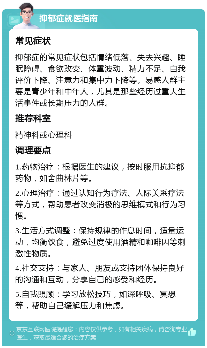 抑郁症就医指南 常见症状 抑郁症的常见症状包括情绪低落、失去兴趣、睡眠障碍、食欲改变、体重波动、精力不足、自我评价下降、注意力和集中力下降等。易感人群主要是青少年和中年人，尤其是那些经历过重大生活事件或长期压力的人群。 推荐科室 精神科或心理科 调理要点 1.药物治疗：根据医生的建议，按时服用抗抑郁药物，如舍曲林片等。 2.心理治疗：通过认知行为疗法、人际关系疗法等方式，帮助患者改变消极的思维模式和行为习惯。 3.生活方式调整：保持规律的作息时间，适量运动，均衡饮食，避免过度使用酒精和咖啡因等刺激性物质。 4.社交支持：与家人、朋友或支持团体保持良好的沟通和互动，分享自己的感受和经历。 5.自我照顾：学习放松技巧，如深呼吸、冥想等，帮助自己缓解压力和焦虑。