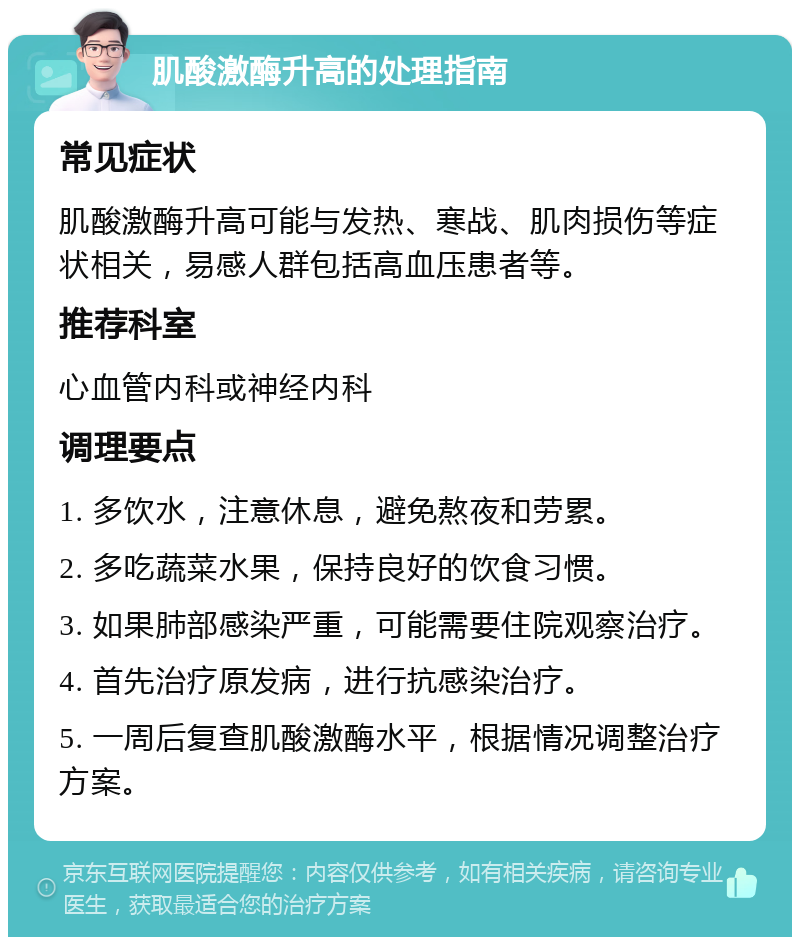 肌酸激酶升高的处理指南 常见症状 肌酸激酶升高可能与发热、寒战、肌肉损伤等症状相关，易感人群包括高血压患者等。 推荐科室 心血管内科或神经内科 调理要点 1. 多饮水，注意休息，避免熬夜和劳累。 2. 多吃蔬菜水果，保持良好的饮食习惯。 3. 如果肺部感染严重，可能需要住院观察治疗。 4. 首先治疗原发病，进行抗感染治疗。 5. 一周后复查肌酸激酶水平，根据情况调整治疗方案。