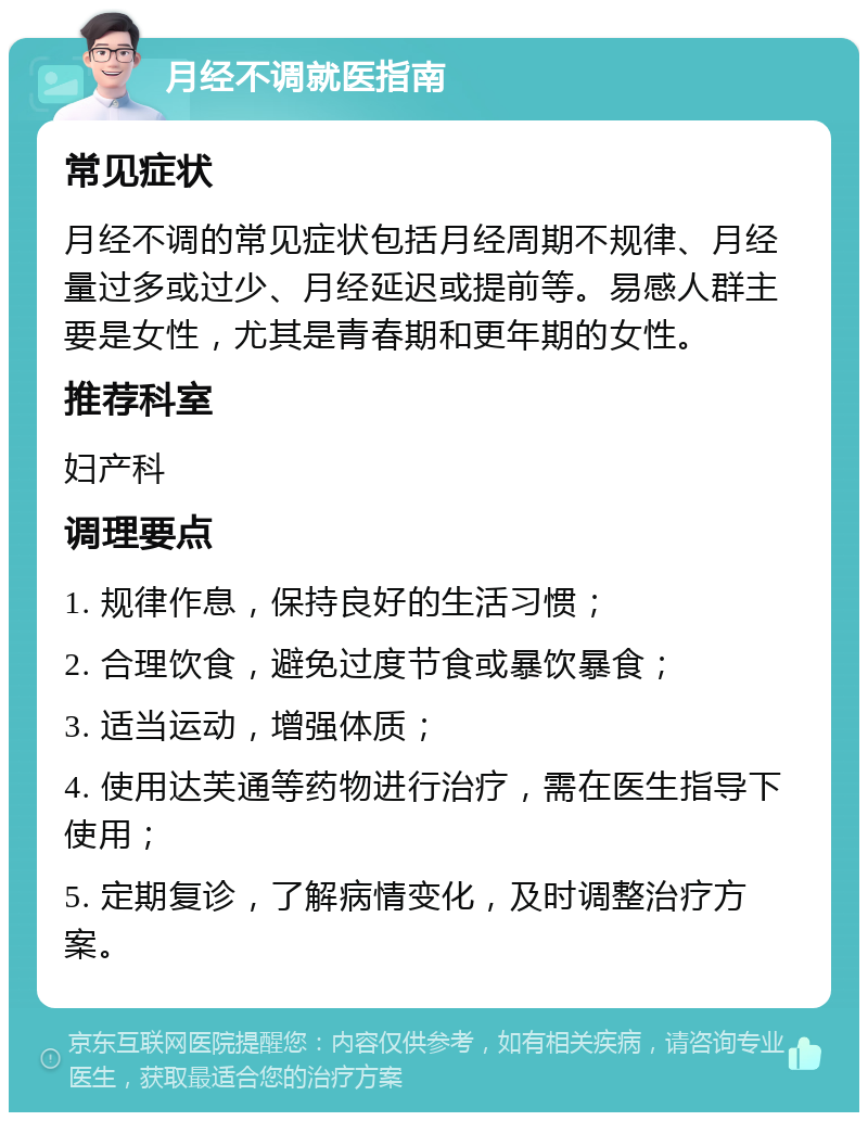 月经不调就医指南 常见症状 月经不调的常见症状包括月经周期不规律、月经量过多或过少、月经延迟或提前等。易感人群主要是女性，尤其是青春期和更年期的女性。 推荐科室 妇产科 调理要点 1. 规律作息，保持良好的生活习惯； 2. 合理饮食，避免过度节食或暴饮暴食； 3. 适当运动，增强体质； 4. 使用达芙通等药物进行治疗，需在医生指导下使用； 5. 定期复诊，了解病情变化，及时调整治疗方案。