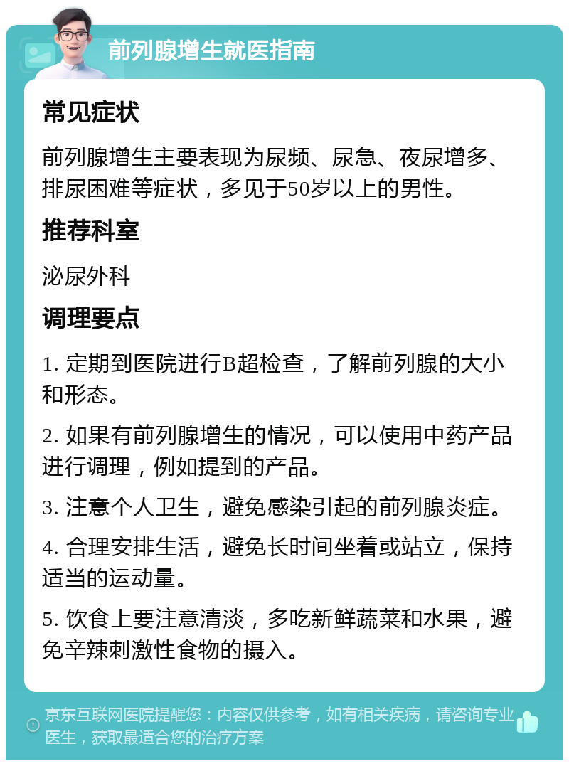 前列腺增生就医指南 常见症状 前列腺增生主要表现为尿频、尿急、夜尿增多、排尿困难等症状，多见于50岁以上的男性。 推荐科室 泌尿外科 调理要点 1. 定期到医院进行B超检查，了解前列腺的大小和形态。 2. 如果有前列腺增生的情况，可以使用中药产品进行调理，例如提到的产品。 3. 注意个人卫生，避免感染引起的前列腺炎症。 4. 合理安排生活，避免长时间坐着或站立，保持适当的运动量。 5. 饮食上要注意清淡，多吃新鲜蔬菜和水果，避免辛辣刺激性食物的摄入。