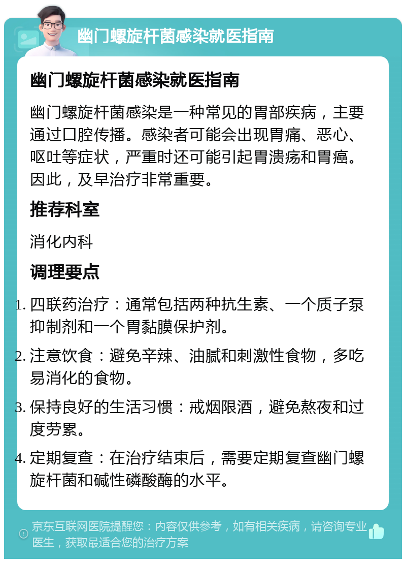 幽门螺旋杆菌感染就医指南 幽门螺旋杆菌感染就医指南 幽门螺旋杆菌感染是一种常见的胃部疾病，主要通过口腔传播。感染者可能会出现胃痛、恶心、呕吐等症状，严重时还可能引起胃溃疡和胃癌。因此，及早治疗非常重要。 推荐科室 消化内科 调理要点 四联药治疗：通常包括两种抗生素、一个质子泵抑制剂和一个胃黏膜保护剂。 注意饮食：避免辛辣、油腻和刺激性食物，多吃易消化的食物。 保持良好的生活习惯：戒烟限酒，避免熬夜和过度劳累。 定期复查：在治疗结束后，需要定期复查幽门螺旋杆菌和碱性磷酸酶的水平。