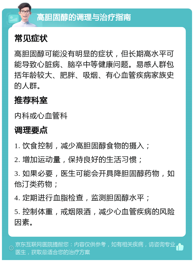 高胆固醇的调理与治疗指南 常见症状 高胆固醇可能没有明显的症状，但长期高水平可能导致心脏病、脑卒中等健康问题。易感人群包括年龄较大、肥胖、吸烟、有心血管疾病家族史的人群。 推荐科室 内科或心血管科 调理要点 1. 饮食控制，减少高胆固醇食物的摄入； 2. 增加运动量，保持良好的生活习惯； 3. 如果必要，医生可能会开具降胆固醇药物，如他汀类药物； 4. 定期进行血脂检查，监测胆固醇水平； 5. 控制体重，戒烟限酒，减少心血管疾病的风险因素。