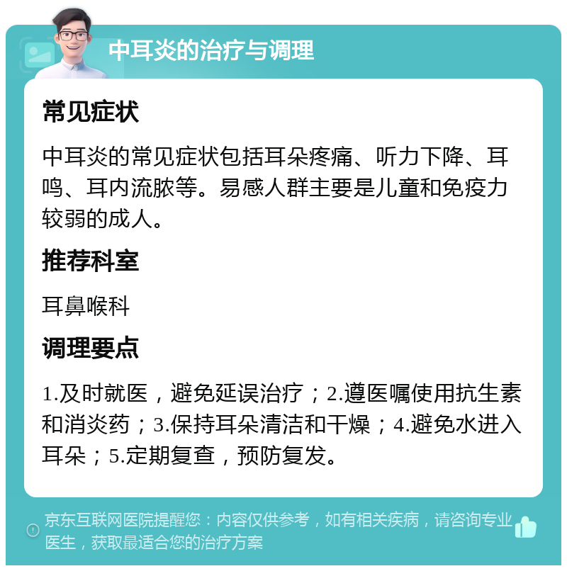 中耳炎的治疗与调理 常见症状 中耳炎的常见症状包括耳朵疼痛、听力下降、耳鸣、耳内流脓等。易感人群主要是儿童和免疫力较弱的成人。 推荐科室 耳鼻喉科 调理要点 1.及时就医，避免延误治疗；2.遵医嘱使用抗生素和消炎药；3.保持耳朵清洁和干燥；4.避免水进入耳朵；5.定期复查，预防复发。