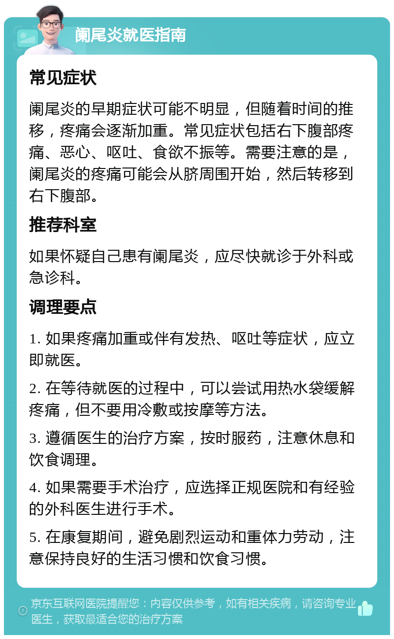 阑尾炎就医指南 常见症状 阑尾炎的早期症状可能不明显，但随着时间的推移，疼痛会逐渐加重。常见症状包括右下腹部疼痛、恶心、呕吐、食欲不振等。需要注意的是，阑尾炎的疼痛可能会从脐周围开始，然后转移到右下腹部。 推荐科室 如果怀疑自己患有阑尾炎，应尽快就诊于外科或急诊科。 调理要点 1. 如果疼痛加重或伴有发热、呕吐等症状，应立即就医。 2. 在等待就医的过程中，可以尝试用热水袋缓解疼痛，但不要用冷敷或按摩等方法。 3. 遵循医生的治疗方案，按时服药，注意休息和饮食调理。 4. 如果需要手术治疗，应选择正规医院和有经验的外科医生进行手术。 5. 在康复期间，避免剧烈运动和重体力劳动，注意保持良好的生活习惯和饮食习惯。