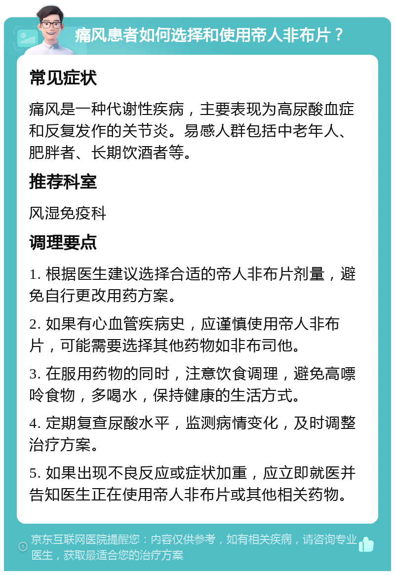 痛风患者如何选择和使用帝人非布片？ 常见症状 痛风是一种代谢性疾病，主要表现为高尿酸血症和反复发作的关节炎。易感人群包括中老年人、肥胖者、长期饮酒者等。 推荐科室 风湿免疫科 调理要点 1. 根据医生建议选择合适的帝人非布片剂量，避免自行更改用药方案。 2. 如果有心血管疾病史，应谨慎使用帝人非布片，可能需要选择其他药物如非布司他。 3. 在服用药物的同时，注意饮食调理，避免高嘌呤食物，多喝水，保持健康的生活方式。 4. 定期复查尿酸水平，监测病情变化，及时调整治疗方案。 5. 如果出现不良反应或症状加重，应立即就医并告知医生正在使用帝人非布片或其他相关药物。