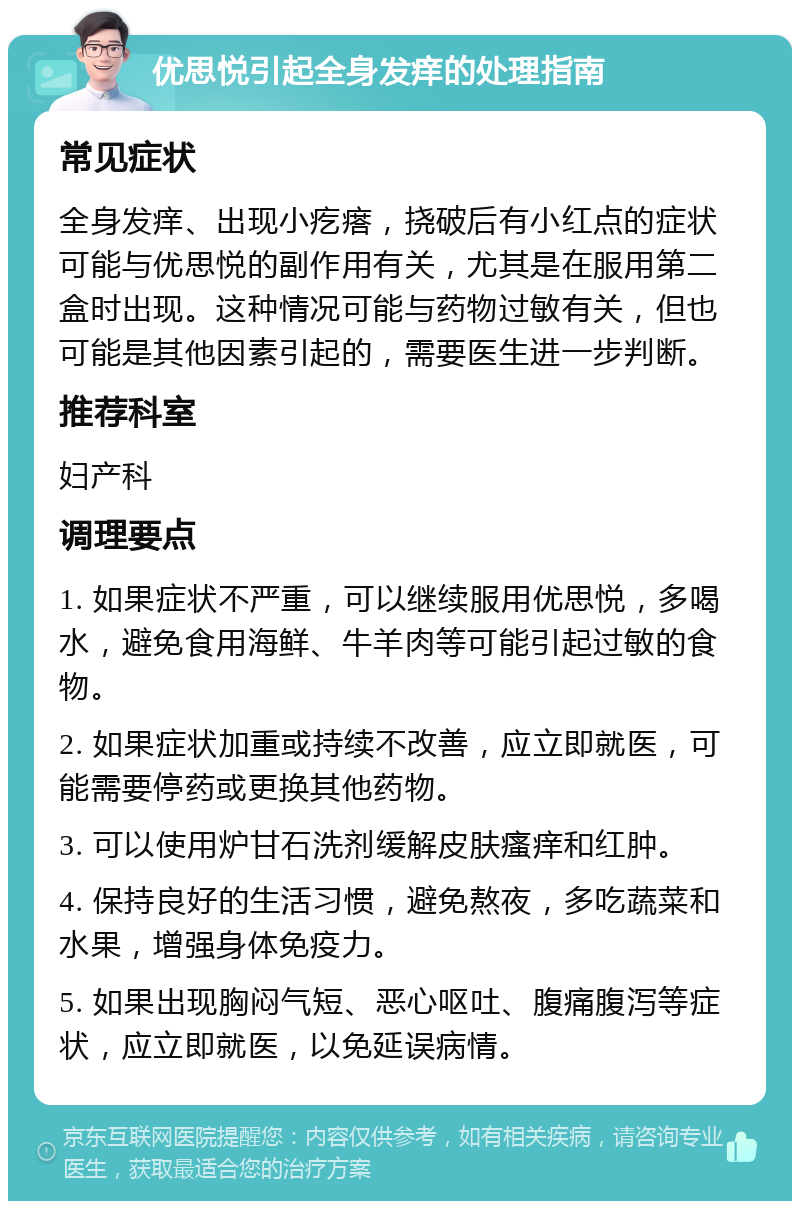 优思悦引起全身发痒的处理指南 常见症状 全身发痒、出现小疙瘩，挠破后有小红点的症状可能与优思悦的副作用有关，尤其是在服用第二盒时出现。这种情况可能与药物过敏有关，但也可能是其他因素引起的，需要医生进一步判断。 推荐科室 妇产科 调理要点 1. 如果症状不严重，可以继续服用优思悦，多喝水，避免食用海鲜、牛羊肉等可能引起过敏的食物。 2. 如果症状加重或持续不改善，应立即就医，可能需要停药或更换其他药物。 3. 可以使用炉甘石洗剂缓解皮肤瘙痒和红肿。 4. 保持良好的生活习惯，避免熬夜，多吃蔬菜和水果，增强身体免疫力。 5. 如果出现胸闷气短、恶心呕吐、腹痛腹泻等症状，应立即就医，以免延误病情。