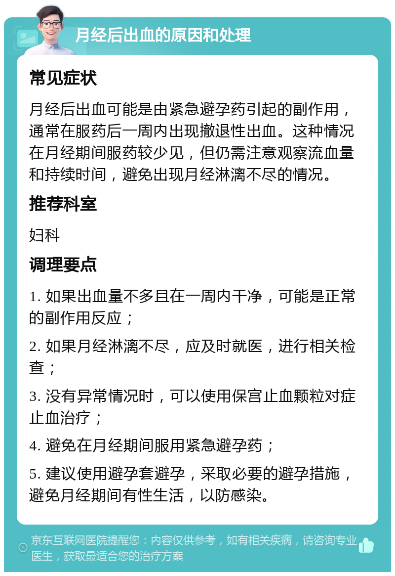 月经后出血的原因和处理 常见症状 月经后出血可能是由紧急避孕药引起的副作用，通常在服药后一周内出现撤退性出血。这种情况在月经期间服药较少见，但仍需注意观察流血量和持续时间，避免出现月经淋漓不尽的情况。 推荐科室 妇科 调理要点 1. 如果出血量不多且在一周内干净，可能是正常的副作用反应； 2. 如果月经淋漓不尽，应及时就医，进行相关检查； 3. 没有异常情况时，可以使用保宫止血颗粒对症止血治疗； 4. 避免在月经期间服用紧急避孕药； 5. 建议使用避孕套避孕，采取必要的避孕措施，避免月经期间有性生活，以防感染。