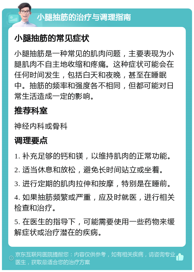 小腿抽筋的治疗与调理指南 小腿抽筋的常见症状 小腿抽筋是一种常见的肌肉问题，主要表现为小腿肌肉不自主地收缩和疼痛。这种症状可能会在任何时间发生，包括白天和夜晚，甚至在睡眠中。抽筋的频率和强度各不相同，但都可能对日常生活造成一定的影响。 推荐科室 神经内科或骨科 调理要点 1. 补充足够的钙和镁，以维持肌肉的正常功能。 2. 适当休息和放松，避免长时间站立或坐着。 3. 进行定期的肌肉拉伸和按摩，特别是在睡前。 4. 如果抽筋频繁或严重，应及时就医，进行相关检查和治疗。 5. 在医生的指导下，可能需要使用一些药物来缓解症状或治疗潜在的疾病。