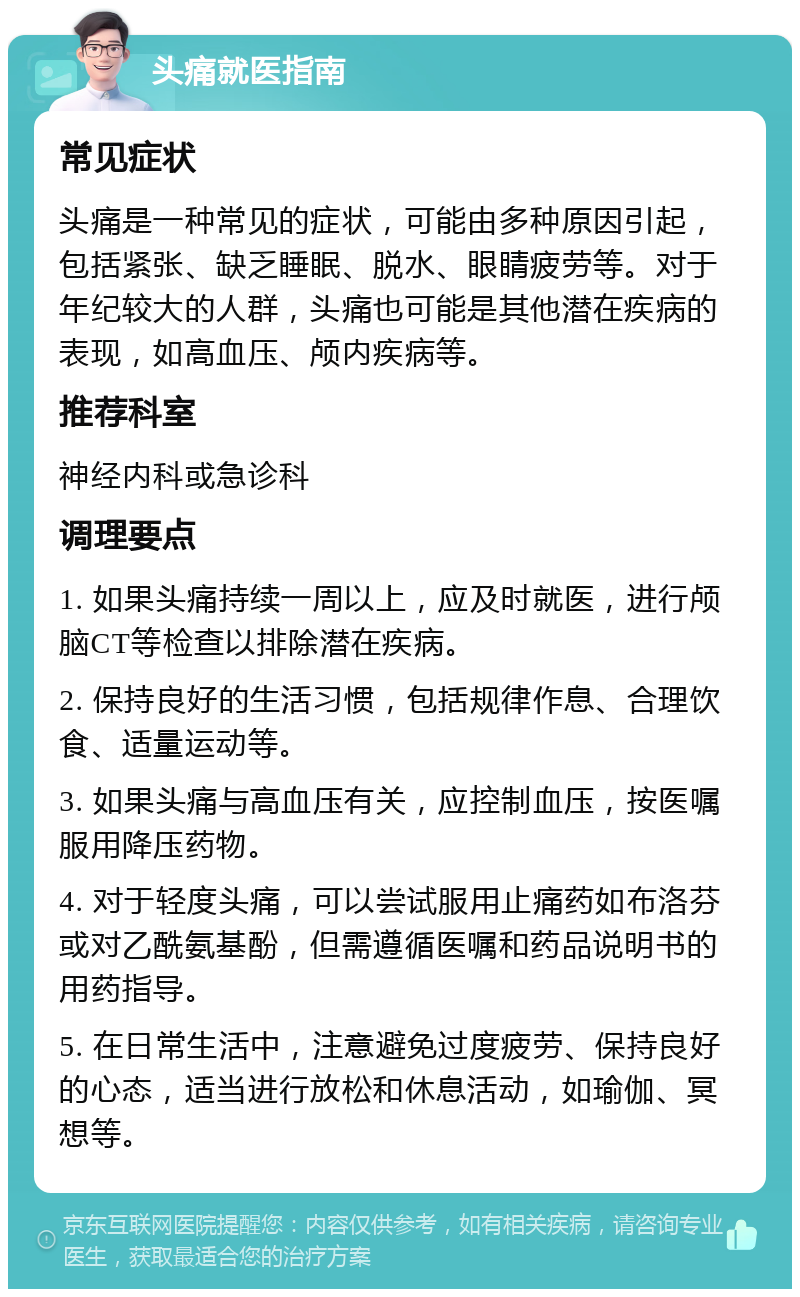 头痛就医指南 常见症状 头痛是一种常见的症状，可能由多种原因引起，包括紧张、缺乏睡眠、脱水、眼睛疲劳等。对于年纪较大的人群，头痛也可能是其他潜在疾病的表现，如高血压、颅内疾病等。 推荐科室 神经内科或急诊科 调理要点 1. 如果头痛持续一周以上，应及时就医，进行颅脑CT等检查以排除潜在疾病。 2. 保持良好的生活习惯，包括规律作息、合理饮食、适量运动等。 3. 如果头痛与高血压有关，应控制血压，按医嘱服用降压药物。 4. 对于轻度头痛，可以尝试服用止痛药如布洛芬或对乙酰氨基酚，但需遵循医嘱和药品说明书的用药指导。 5. 在日常生活中，注意避免过度疲劳、保持良好的心态，适当进行放松和休息活动，如瑜伽、冥想等。