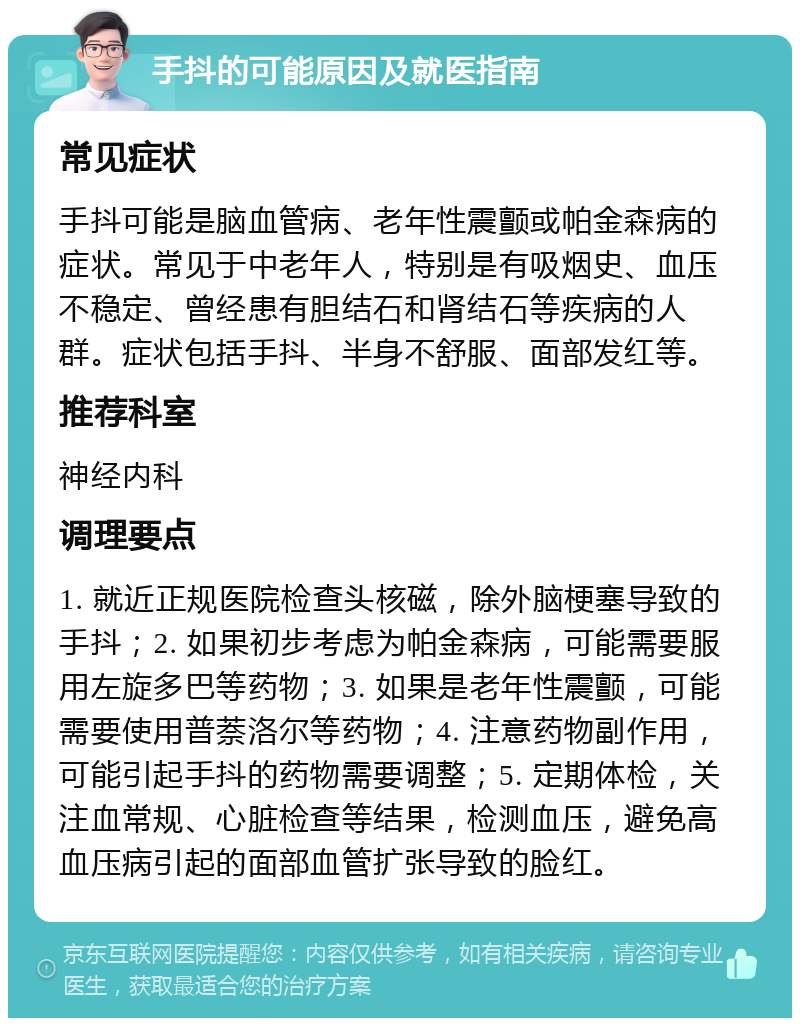 手抖的可能原因及就医指南 常见症状 手抖可能是脑血管病、老年性震颤或帕金森病的症状。常见于中老年人，特别是有吸烟史、血压不稳定、曾经患有胆结石和肾结石等疾病的人群。症状包括手抖、半身不舒服、面部发红等。 推荐科室 神经内科 调理要点 1. 就近正规医院检查头核磁，除外脑梗塞导致的手抖；2. 如果初步考虑为帕金森病，可能需要服用左旋多巴等药物；3. 如果是老年性震颤，可能需要使用普萘洛尔等药物；4. 注意药物副作用，可能引起手抖的药物需要调整；5. 定期体检，关注血常规、心脏检查等结果，检测血压，避免高血压病引起的面部血管扩张导致的脸红。