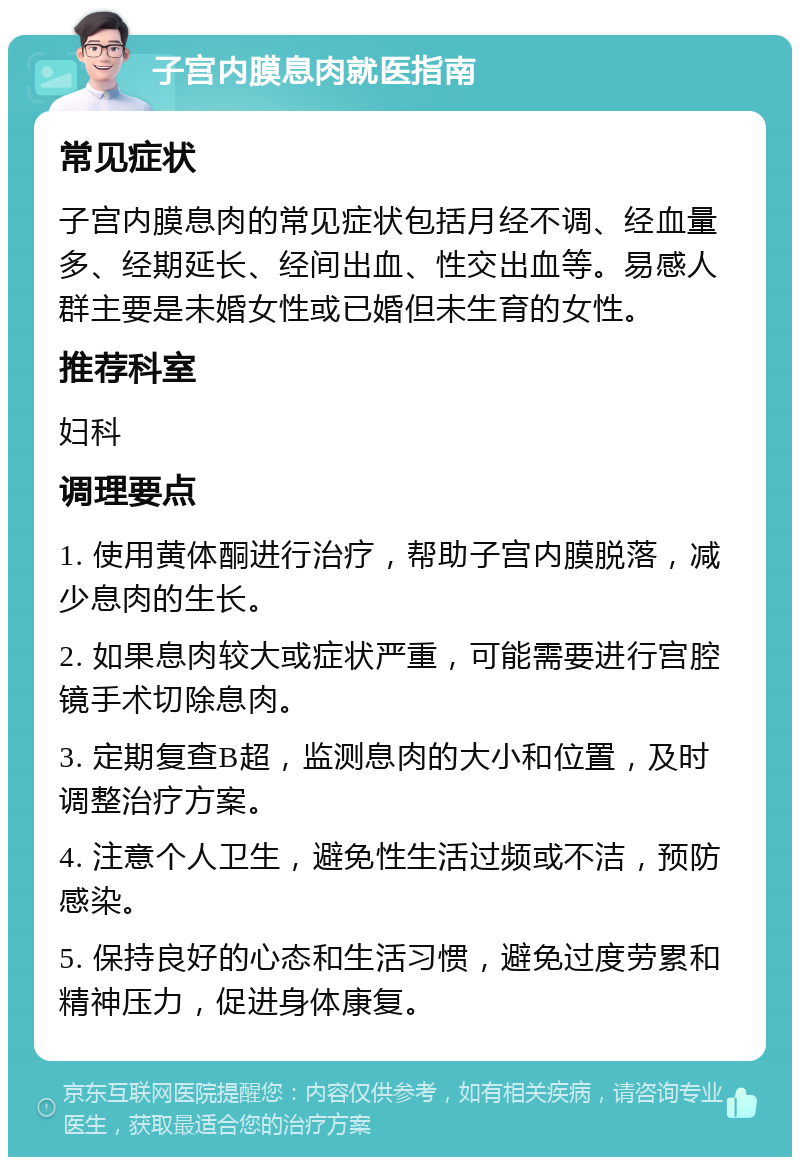 子宫内膜息肉就医指南 常见症状 子宫内膜息肉的常见症状包括月经不调、经血量多、经期延长、经间出血、性交出血等。易感人群主要是未婚女性或已婚但未生育的女性。 推荐科室 妇科 调理要点 1. 使用黄体酮进行治疗，帮助子宫内膜脱落，减少息肉的生长。 2. 如果息肉较大或症状严重，可能需要进行宫腔镜手术切除息肉。 3. 定期复查B超，监测息肉的大小和位置，及时调整治疗方案。 4. 注意个人卫生，避免性生活过频或不洁，预防感染。 5. 保持良好的心态和生活习惯，避免过度劳累和精神压力，促进身体康复。