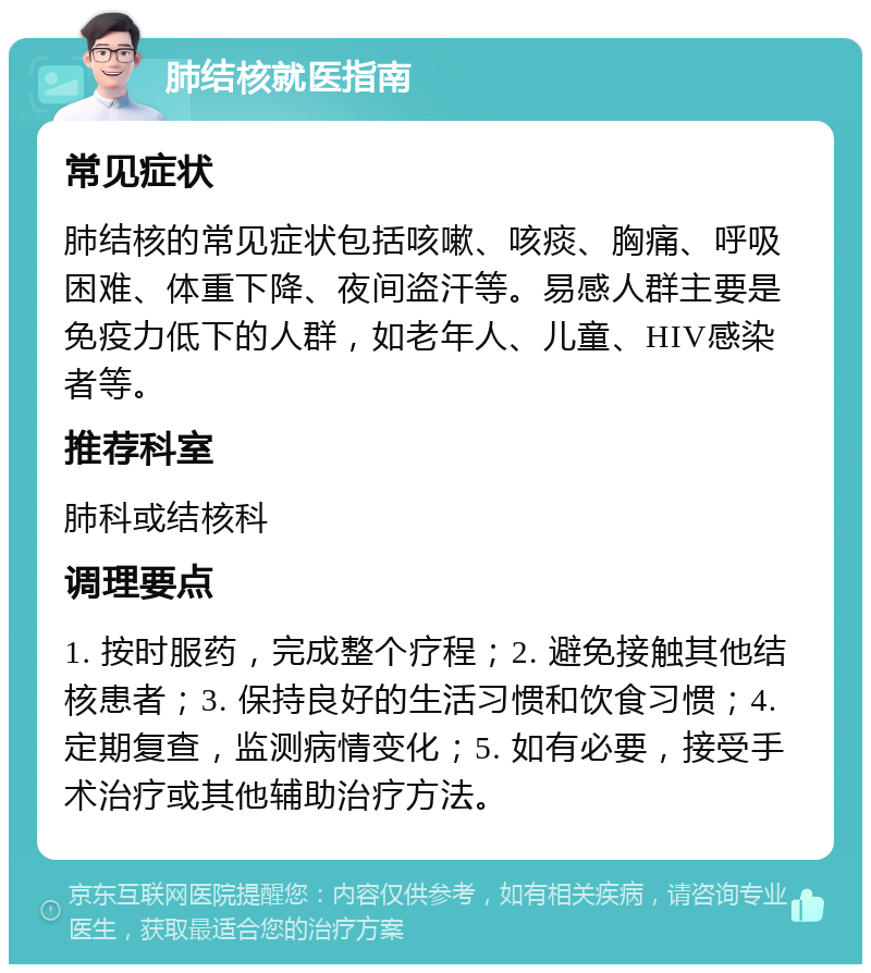 肺结核就医指南 常见症状 肺结核的常见症状包括咳嗽、咳痰、胸痛、呼吸困难、体重下降、夜间盗汗等。易感人群主要是免疫力低下的人群，如老年人、儿童、HIV感染者等。 推荐科室 肺科或结核科 调理要点 1. 按时服药，完成整个疗程；2. 避免接触其他结核患者；3. 保持良好的生活习惯和饮食习惯；4. 定期复查，监测病情变化；5. 如有必要，接受手术治疗或其他辅助治疗方法。