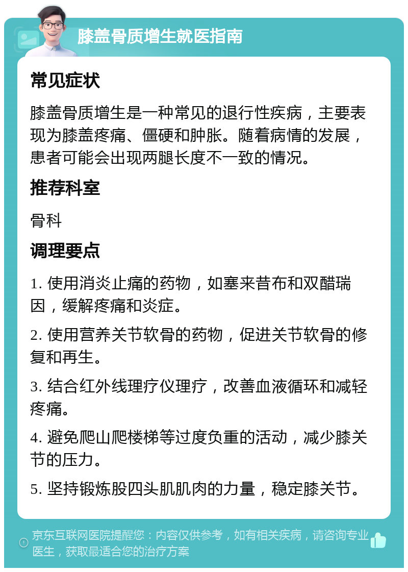 膝盖骨质增生就医指南 常见症状 膝盖骨质增生是一种常见的退行性疾病，主要表现为膝盖疼痛、僵硬和肿胀。随着病情的发展，患者可能会出现两腿长度不一致的情况。 推荐科室 骨科 调理要点 1. 使用消炎止痛的药物，如塞来昔布和双醋瑞因，缓解疼痛和炎症。 2. 使用营养关节软骨的药物，促进关节软骨的修复和再生。 3. 结合红外线理疗仪理疗，改善血液循环和减轻疼痛。 4. 避免爬山爬楼梯等过度负重的活动，减少膝关节的压力。 5. 坚持锻炼股四头肌肌肉的力量，稳定膝关节。