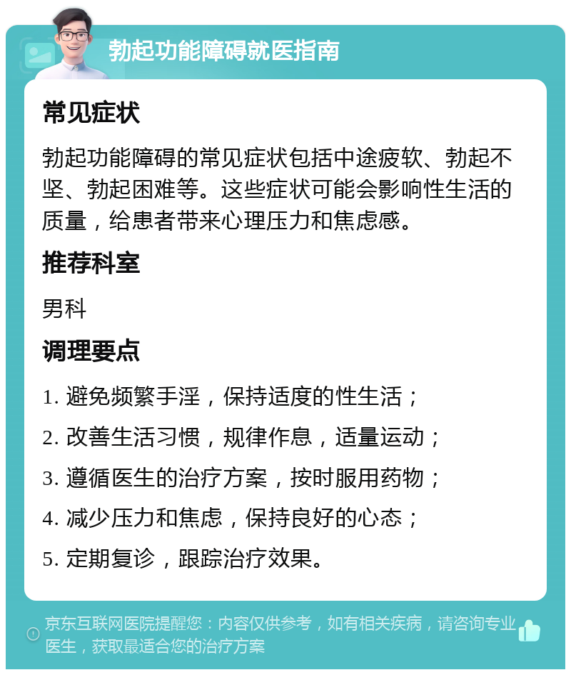 勃起功能障碍就医指南 常见症状 勃起功能障碍的常见症状包括中途疲软、勃起不坚、勃起困难等。这些症状可能会影响性生活的质量，给患者带来心理压力和焦虑感。 推荐科室 男科 调理要点 1. 避免频繁手淫，保持适度的性生活； 2. 改善生活习惯，规律作息，适量运动； 3. 遵循医生的治疗方案，按时服用药物； 4. 减少压力和焦虑，保持良好的心态； 5. 定期复诊，跟踪治疗效果。