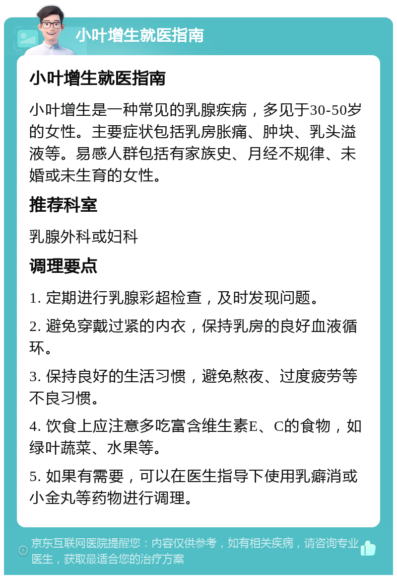 小叶增生就医指南 小叶增生就医指南 小叶增生是一种常见的乳腺疾病，多见于30-50岁的女性。主要症状包括乳房胀痛、肿块、乳头溢液等。易感人群包括有家族史、月经不规律、未婚或未生育的女性。 推荐科室 乳腺外科或妇科 调理要点 1. 定期进行乳腺彩超检查，及时发现问题。 2. 避免穿戴过紧的内衣，保持乳房的良好血液循环。 3. 保持良好的生活习惯，避免熬夜、过度疲劳等不良习惯。 4. 饮食上应注意多吃富含维生素E、C的食物，如绿叶蔬菜、水果等。 5. 如果有需要，可以在医生指导下使用乳癖消或小金丸等药物进行调理。