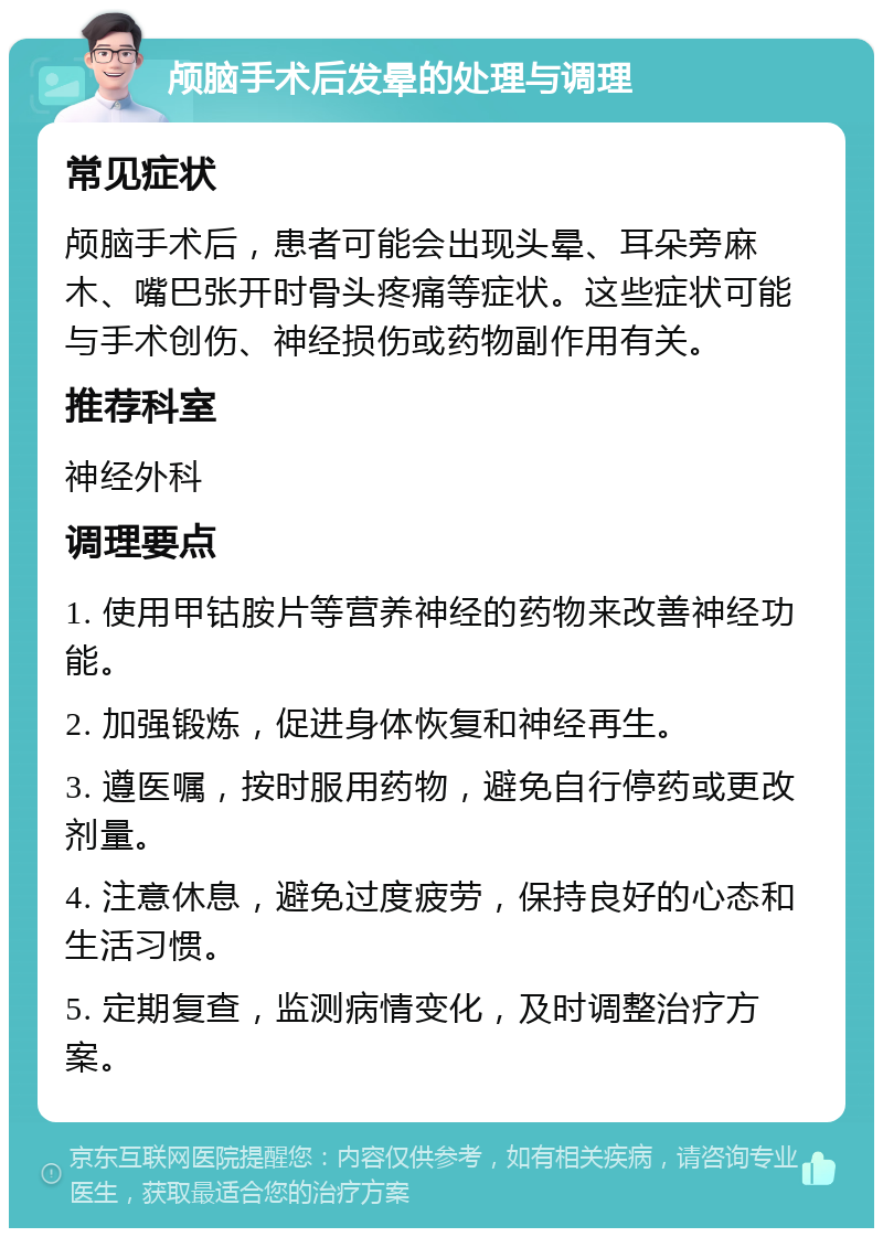 颅脑手术后发晕的处理与调理 常见症状 颅脑手术后，患者可能会出现头晕、耳朵旁麻木、嘴巴张开时骨头疼痛等症状。这些症状可能与手术创伤、神经损伤或药物副作用有关。 推荐科室 神经外科 调理要点 1. 使用甲钴胺片等营养神经的药物来改善神经功能。 2. 加强锻炼，促进身体恢复和神经再生。 3. 遵医嘱，按时服用药物，避免自行停药或更改剂量。 4. 注意休息，避免过度疲劳，保持良好的心态和生活习惯。 5. 定期复查，监测病情变化，及时调整治疗方案。