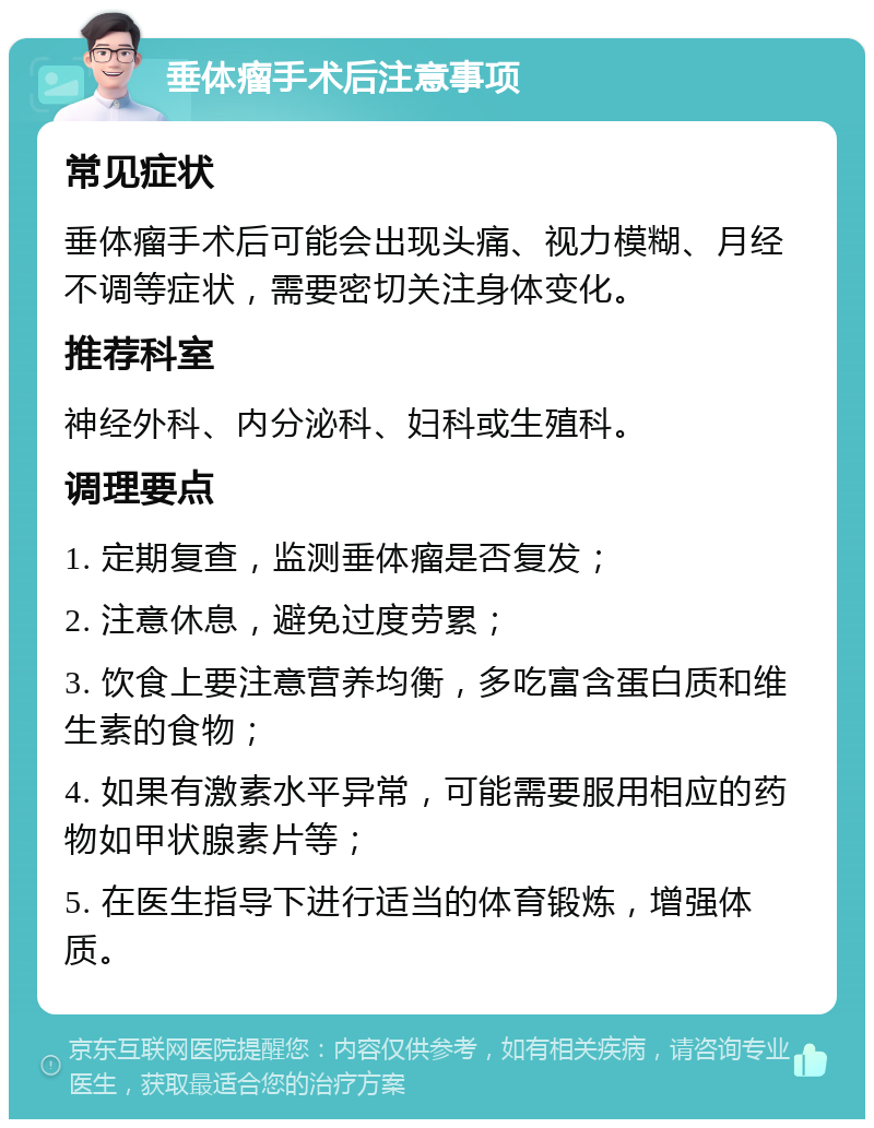 垂体瘤手术后注意事项 常见症状 垂体瘤手术后可能会出现头痛、视力模糊、月经不调等症状，需要密切关注身体变化。 推荐科室 神经外科、内分泌科、妇科或生殖科。 调理要点 1. 定期复查，监测垂体瘤是否复发； 2. 注意休息，避免过度劳累； 3. 饮食上要注意营养均衡，多吃富含蛋白质和维生素的食物； 4. 如果有激素水平异常，可能需要服用相应的药物如甲状腺素片等； 5. 在医生指导下进行适当的体育锻炼，增强体质。