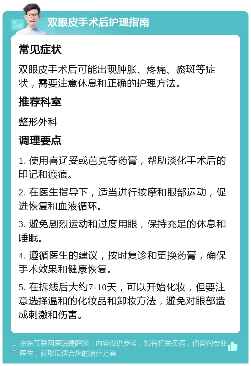 双眼皮手术后护理指南 常见症状 双眼皮手术后可能出现肿胀、疼痛、瘀斑等症状，需要注意休息和正确的护理方法。 推荐科室 整形外科 调理要点 1. 使用喜辽妥或芭克等药膏，帮助淡化手术后的印记和瘢痕。 2. 在医生指导下，适当进行按摩和眼部运动，促进恢复和血液循环。 3. 避免剧烈运动和过度用眼，保持充足的休息和睡眠。 4. 遵循医生的建议，按时复诊和更换药膏，确保手术效果和健康恢复。 5. 在拆线后大约7-10天，可以开始化妆，但要注意选择温和的化妆品和卸妆方法，避免对眼部造成刺激和伤害。