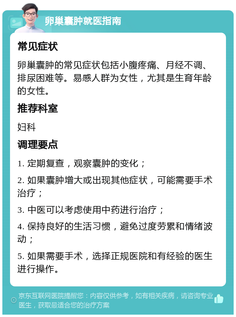 卵巢囊肿就医指南 常见症状 卵巢囊肿的常见症状包括小腹疼痛、月经不调、排尿困难等。易感人群为女性，尤其是生育年龄的女性。 推荐科室 妇科 调理要点 1. 定期复查，观察囊肿的变化； 2. 如果囊肿增大或出现其他症状，可能需要手术治疗； 3. 中医可以考虑使用中药进行治疗； 4. 保持良好的生活习惯，避免过度劳累和情绪波动； 5. 如果需要手术，选择正规医院和有经验的医生进行操作。