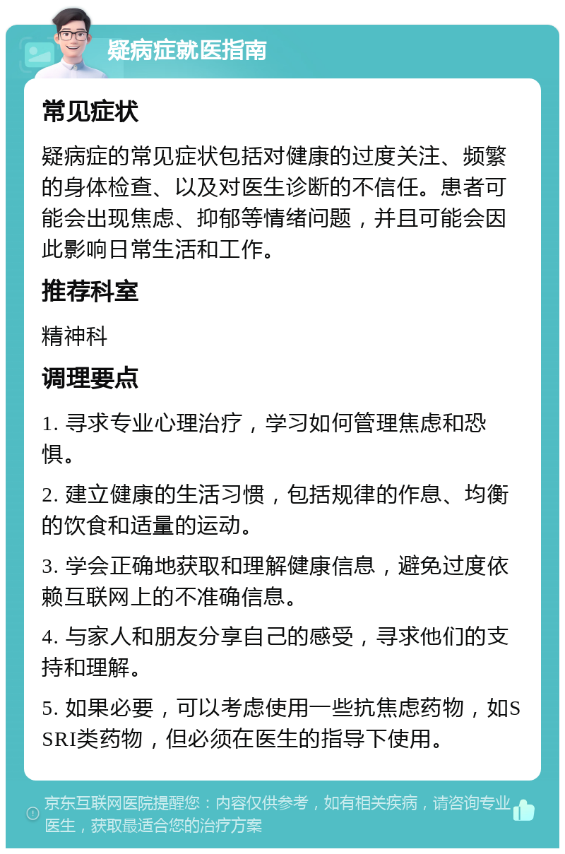 疑病症就医指南 常见症状 疑病症的常见症状包括对健康的过度关注、频繁的身体检查、以及对医生诊断的不信任。患者可能会出现焦虑、抑郁等情绪问题，并且可能会因此影响日常生活和工作。 推荐科室 精神科 调理要点 1. 寻求专业心理治疗，学习如何管理焦虑和恐惧。 2. 建立健康的生活习惯，包括规律的作息、均衡的饮食和适量的运动。 3. 学会正确地获取和理解健康信息，避免过度依赖互联网上的不准确信息。 4. 与家人和朋友分享自己的感受，寻求他们的支持和理解。 5. 如果必要，可以考虑使用一些抗焦虑药物，如SSRI类药物，但必须在医生的指导下使用。