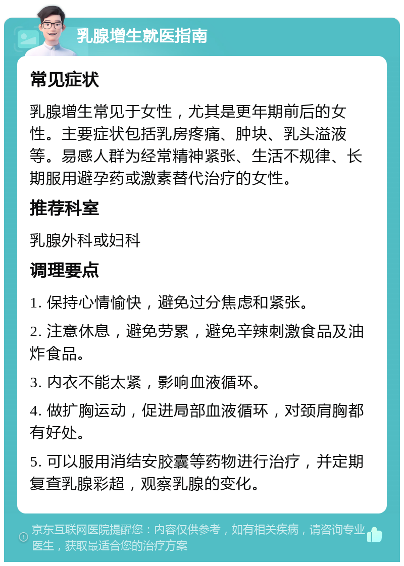 乳腺增生就医指南 常见症状 乳腺增生常见于女性，尤其是更年期前后的女性。主要症状包括乳房疼痛、肿块、乳头溢液等。易感人群为经常精神紧张、生活不规律、长期服用避孕药或激素替代治疗的女性。 推荐科室 乳腺外科或妇科 调理要点 1. 保持心情愉快，避免过分焦虑和紧张。 2. 注意休息，避免劳累，避免辛辣刺激食品及油炸食品。 3. 内衣不能太紧，影响血液循环。 4. 做扩胸运动，促进局部血液循环，对颈肩胸都有好处。 5. 可以服用消结安胶囊等药物进行治疗，并定期复查乳腺彩超，观察乳腺的变化。