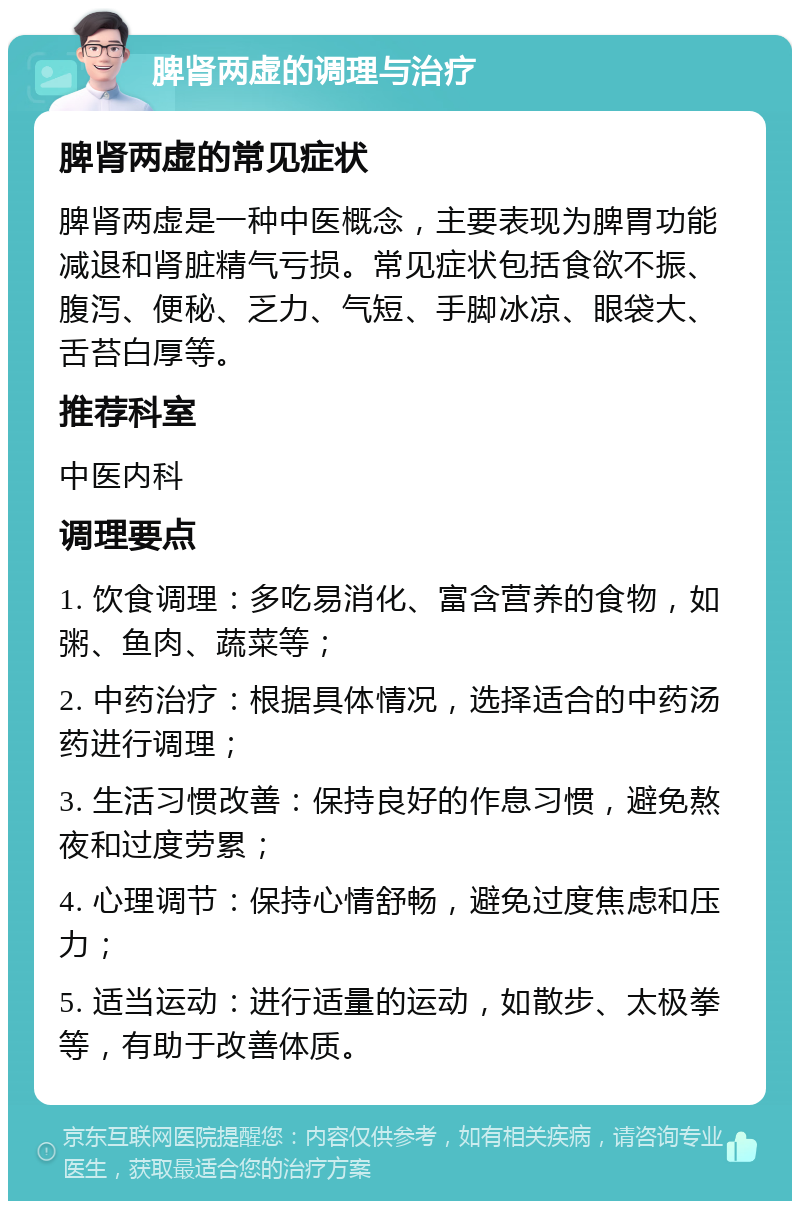 脾肾两虚的调理与治疗 脾肾两虚的常见症状 脾肾两虚是一种中医概念，主要表现为脾胃功能减退和肾脏精气亏损。常见症状包括食欲不振、腹泻、便秘、乏力、气短、手脚冰凉、眼袋大、舌苔白厚等。 推荐科室 中医内科 调理要点 1. 饮食调理：多吃易消化、富含营养的食物，如粥、鱼肉、蔬菜等； 2. 中药治疗：根据具体情况，选择适合的中药汤药进行调理； 3. 生活习惯改善：保持良好的作息习惯，避免熬夜和过度劳累； 4. 心理调节：保持心情舒畅，避免过度焦虑和压力； 5. 适当运动：进行适量的运动，如散步、太极拳等，有助于改善体质。