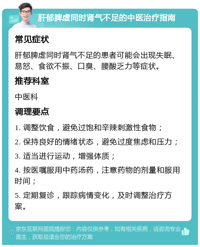 肝郁脾虚同时肾气不足的中医治疗指南 常见症状 肝郁脾虚同时肾气不足的患者可能会出现失眠、易怒、食欲不振、口臭、腰酸乏力等症状。 推荐科室 中医科 调理要点 1. 调整饮食，避免过饱和辛辣刺激性食物； 2. 保持良好的情绪状态，避免过度焦虑和压力； 3. 适当进行运动，增强体质； 4. 按医嘱服用中药汤药，注意药物的剂量和服用时间； 5. 定期复诊，跟踪病情变化，及时调整治疗方案。