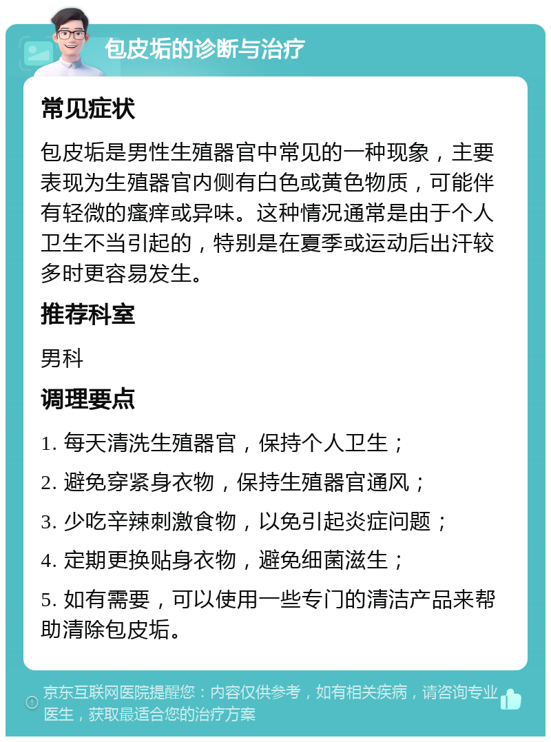 包皮垢的诊断与治疗 常见症状 包皮垢是男性生殖器官中常见的一种现象，主要表现为生殖器官内侧有白色或黄色物质，可能伴有轻微的瘙痒或异味。这种情况通常是由于个人卫生不当引起的，特别是在夏季或运动后出汗较多时更容易发生。 推荐科室 男科 调理要点 1. 每天清洗生殖器官，保持个人卫生； 2. 避免穿紧身衣物，保持生殖器官通风； 3. 少吃辛辣刺激食物，以免引起炎症问题； 4. 定期更换贴身衣物，避免细菌滋生； 5. 如有需要，可以使用一些专门的清洁产品来帮助清除包皮垢。