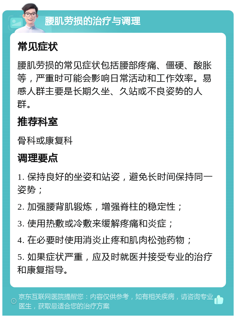 腰肌劳损的治疗与调理 常见症状 腰肌劳损的常见症状包括腰部疼痛、僵硬、酸胀等，严重时可能会影响日常活动和工作效率。易感人群主要是长期久坐、久站或不良姿势的人群。 推荐科室 骨科或康复科 调理要点 1. 保持良好的坐姿和站姿，避免长时间保持同一姿势； 2. 加强腰背肌锻炼，增强脊柱的稳定性； 3. 使用热敷或冷敷来缓解疼痛和炎症； 4. 在必要时使用消炎止疼和肌肉松弛药物； 5. 如果症状严重，应及时就医并接受专业的治疗和康复指导。