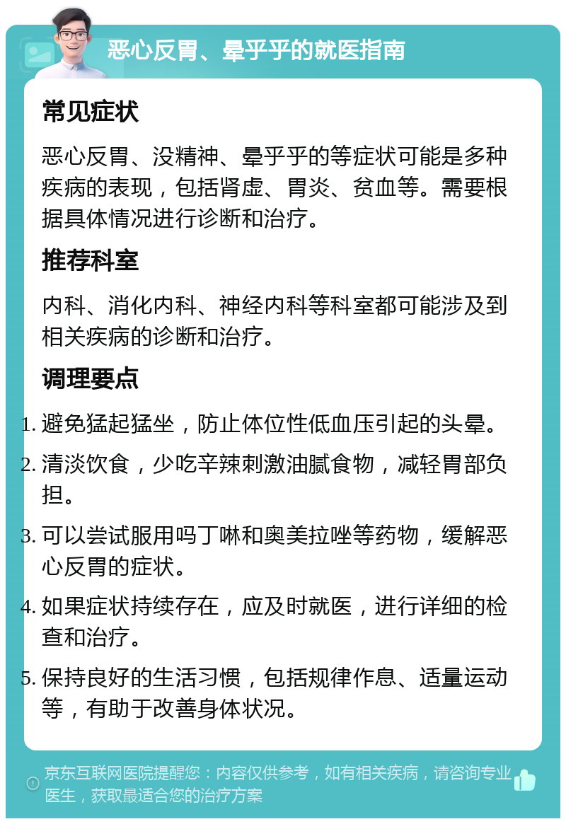 恶心反胃、晕乎乎的就医指南 常见症状 恶心反胃、没精神、晕乎乎的等症状可能是多种疾病的表现，包括肾虚、胃炎、贫血等。需要根据具体情况进行诊断和治疗。 推荐科室 内科、消化内科、神经内科等科室都可能涉及到相关疾病的诊断和治疗。 调理要点 避免猛起猛坐，防止体位性低血压引起的头晕。 清淡饮食，少吃辛辣刺激油腻食物，减轻胃部负担。 可以尝试服用吗丁啉和奥美拉唑等药物，缓解恶心反胃的症状。 如果症状持续存在，应及时就医，进行详细的检查和治疗。 保持良好的生活习惯，包括规律作息、适量运动等，有助于改善身体状况。