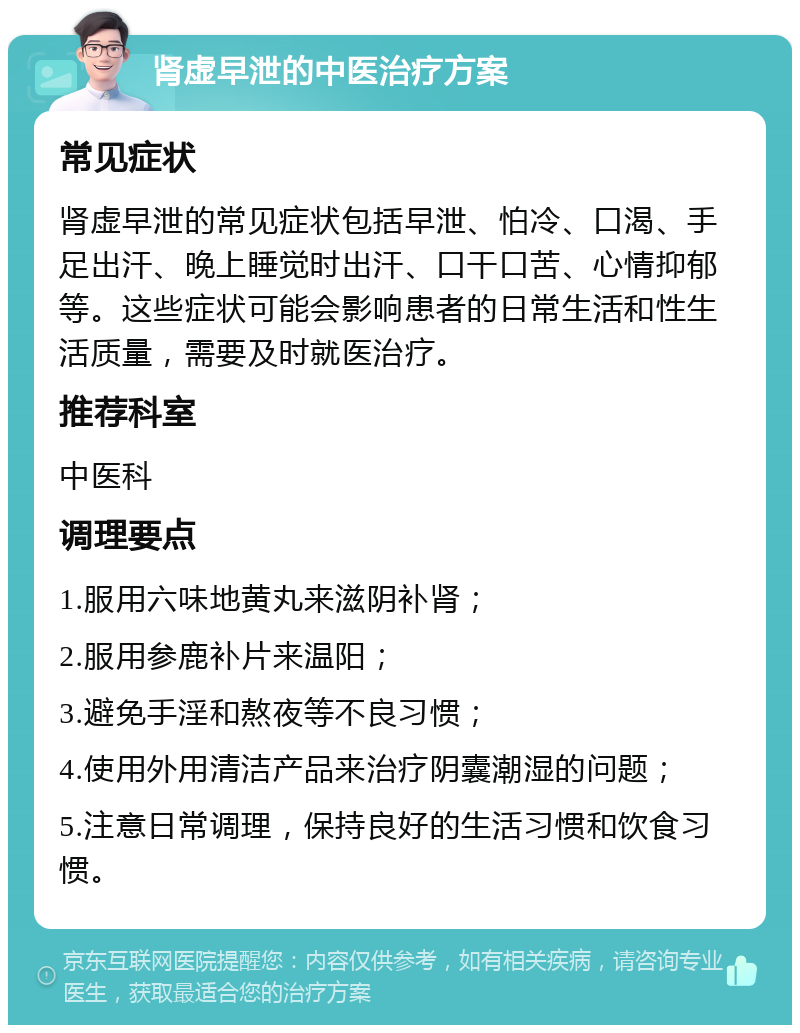 肾虚早泄的中医治疗方案 常见症状 肾虚早泄的常见症状包括早泄、怕冷、口渴、手足出汗、晚上睡觉时出汗、口干口苦、心情抑郁等。这些症状可能会影响患者的日常生活和性生活质量，需要及时就医治疗。 推荐科室 中医科 调理要点 1.服用六味地黄丸来滋阴补肾； 2.服用参鹿补片来温阳； 3.避免手淫和熬夜等不良习惯； 4.使用外用清洁产品来治疗阴囊潮湿的问题； 5.注意日常调理，保持良好的生活习惯和饮食习惯。