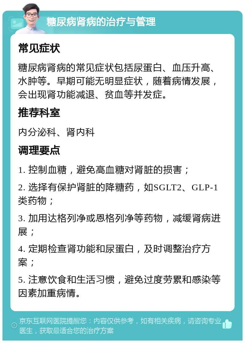 糖尿病肾病的治疗与管理 常见症状 糖尿病肾病的常见症状包括尿蛋白、血压升高、水肿等。早期可能无明显症状，随着病情发展，会出现肾功能减退、贫血等并发症。 推荐科室 内分泌科、肾内科 调理要点 1. 控制血糖，避免高血糖对肾脏的损害； 2. 选择有保护肾脏的降糖药，如SGLT2、GLP-1类药物； 3. 加用达格列净或恩格列净等药物，减缓肾病进展； 4. 定期检查肾功能和尿蛋白，及时调整治疗方案； 5. 注意饮食和生活习惯，避免过度劳累和感染等因素加重病情。