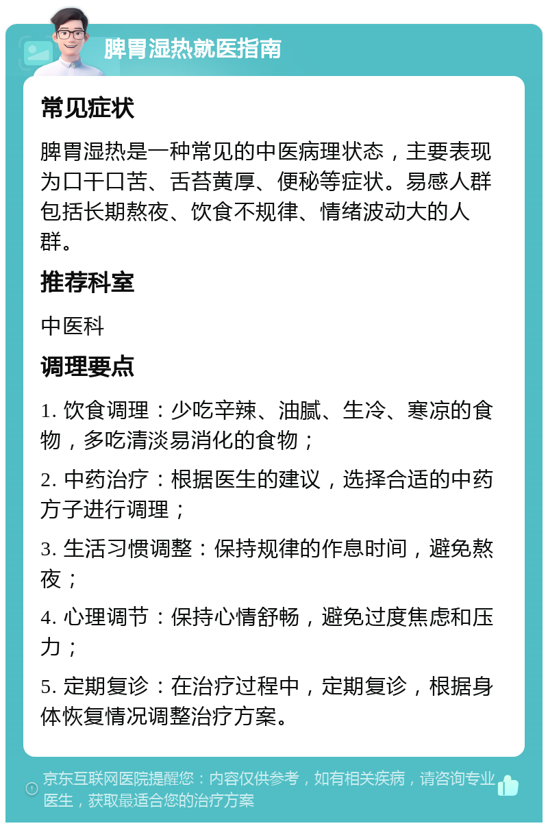 脾胃湿热就医指南 常见症状 脾胃湿热是一种常见的中医病理状态，主要表现为口干口苦、舌苔黄厚、便秘等症状。易感人群包括长期熬夜、饮食不规律、情绪波动大的人群。 推荐科室 中医科 调理要点 1. 饮食调理：少吃辛辣、油腻、生冷、寒凉的食物，多吃清淡易消化的食物； 2. 中药治疗：根据医生的建议，选择合适的中药方子进行调理； 3. 生活习惯调整：保持规律的作息时间，避免熬夜； 4. 心理调节：保持心情舒畅，避免过度焦虑和压力； 5. 定期复诊：在治疗过程中，定期复诊，根据身体恢复情况调整治疗方案。