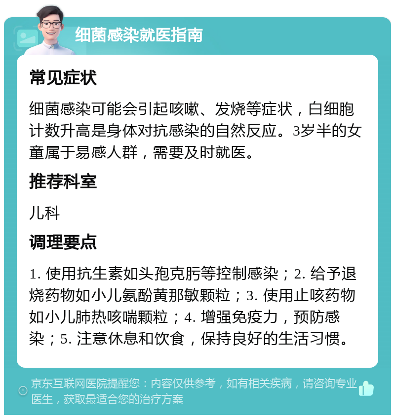 细菌感染就医指南 常见症状 细菌感染可能会引起咳嗽、发烧等症状，白细胞计数升高是身体对抗感染的自然反应。3岁半的女童属于易感人群，需要及时就医。 推荐科室 儿科 调理要点 1. 使用抗生素如头孢克肟等控制感染；2. 给予退烧药物如小儿氨酚黄那敏颗粒；3. 使用止咳药物如小儿肺热咳喘颗粒；4. 增强免疫力，预防感染；5. 注意休息和饮食，保持良好的生活习惯。