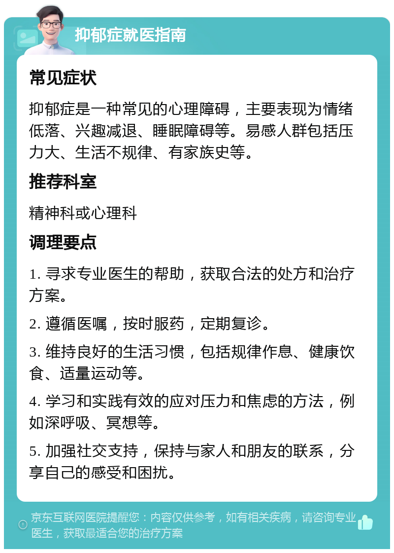 抑郁症就医指南 常见症状 抑郁症是一种常见的心理障碍，主要表现为情绪低落、兴趣减退、睡眠障碍等。易感人群包括压力大、生活不规律、有家族史等。 推荐科室 精神科或心理科 调理要点 1. 寻求专业医生的帮助，获取合法的处方和治疗方案。 2. 遵循医嘱，按时服药，定期复诊。 3. 维持良好的生活习惯，包括规律作息、健康饮食、适量运动等。 4. 学习和实践有效的应对压力和焦虑的方法，例如深呼吸、冥想等。 5. 加强社交支持，保持与家人和朋友的联系，分享自己的感受和困扰。