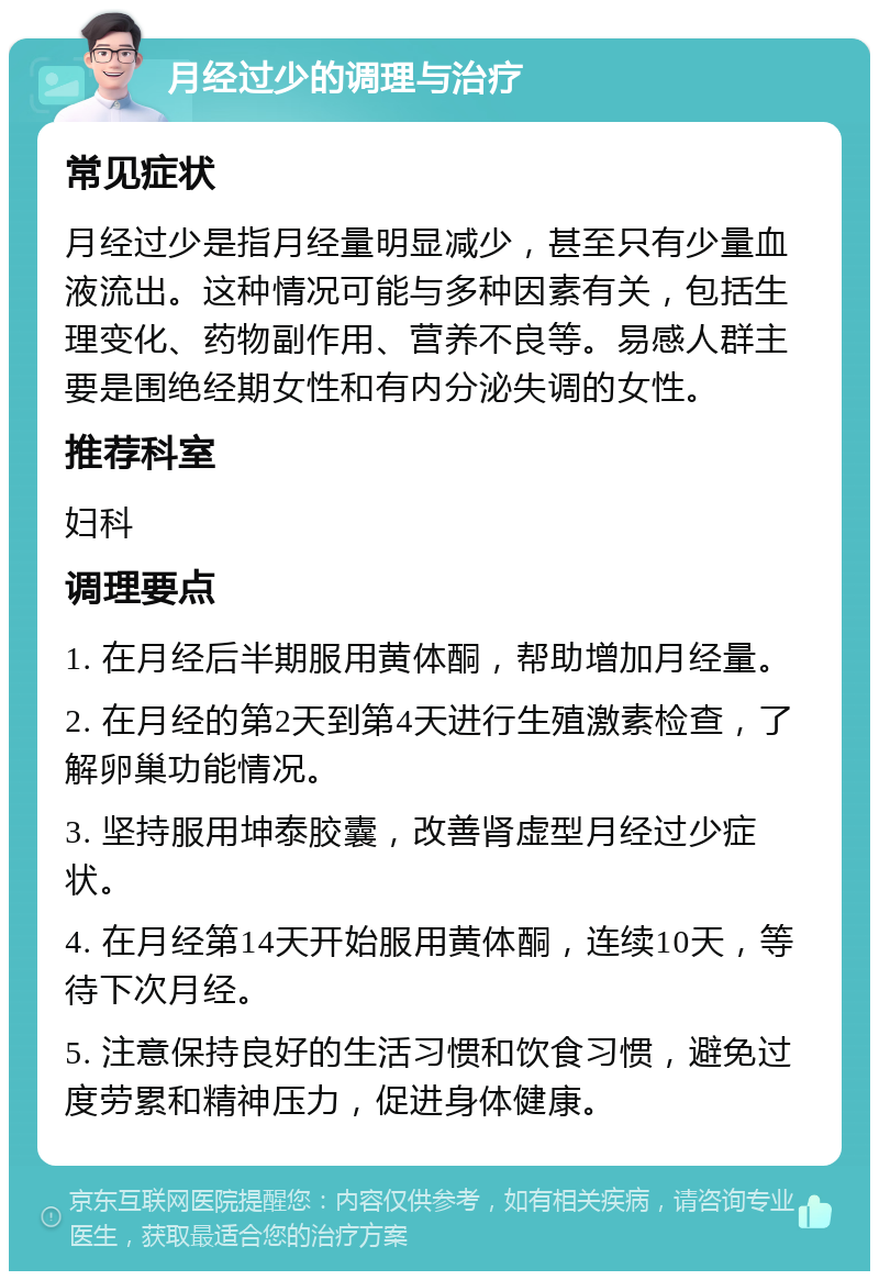 月经过少的调理与治疗 常见症状 月经过少是指月经量明显减少，甚至只有少量血液流出。这种情况可能与多种因素有关，包括生理变化、药物副作用、营养不良等。易感人群主要是围绝经期女性和有内分泌失调的女性。 推荐科室 妇科 调理要点 1. 在月经后半期服用黄体酮，帮助增加月经量。 2. 在月经的第2天到第4天进行生殖激素检查，了解卵巢功能情况。 3. 坚持服用坤泰胶囊，改善肾虚型月经过少症状。 4. 在月经第14天开始服用黄体酮，连续10天，等待下次月经。 5. 注意保持良好的生活习惯和饮食习惯，避免过度劳累和精神压力，促进身体健康。