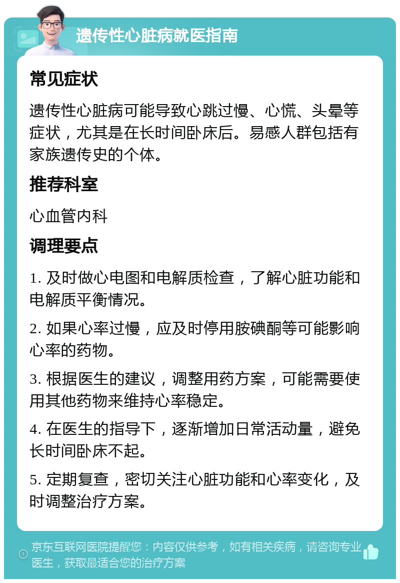 遗传性心脏病就医指南 常见症状 遗传性心脏病可能导致心跳过慢、心慌、头晕等症状，尤其是在长时间卧床后。易感人群包括有家族遗传史的个体。 推荐科室 心血管内科 调理要点 1. 及时做心电图和电解质检查，了解心脏功能和电解质平衡情况。 2. 如果心率过慢，应及时停用胺碘酮等可能影响心率的药物。 3. 根据医生的建议，调整用药方案，可能需要使用其他药物来维持心率稳定。 4. 在医生的指导下，逐渐增加日常活动量，避免长时间卧床不起。 5. 定期复查，密切关注心脏功能和心率变化，及时调整治疗方案。