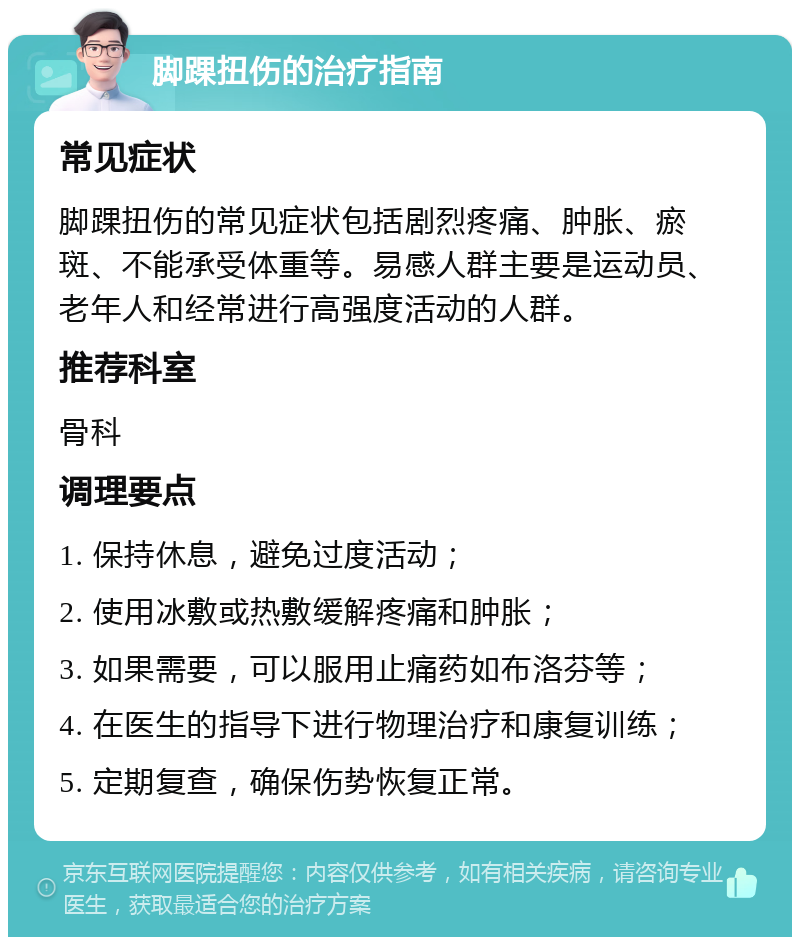 脚踝扭伤的治疗指南 常见症状 脚踝扭伤的常见症状包括剧烈疼痛、肿胀、瘀斑、不能承受体重等。易感人群主要是运动员、老年人和经常进行高强度活动的人群。 推荐科室 骨科 调理要点 1. 保持休息，避免过度活动； 2. 使用冰敷或热敷缓解疼痛和肿胀； 3. 如果需要，可以服用止痛药如布洛芬等； 4. 在医生的指导下进行物理治疗和康复训练； 5. 定期复查，确保伤势恢复正常。