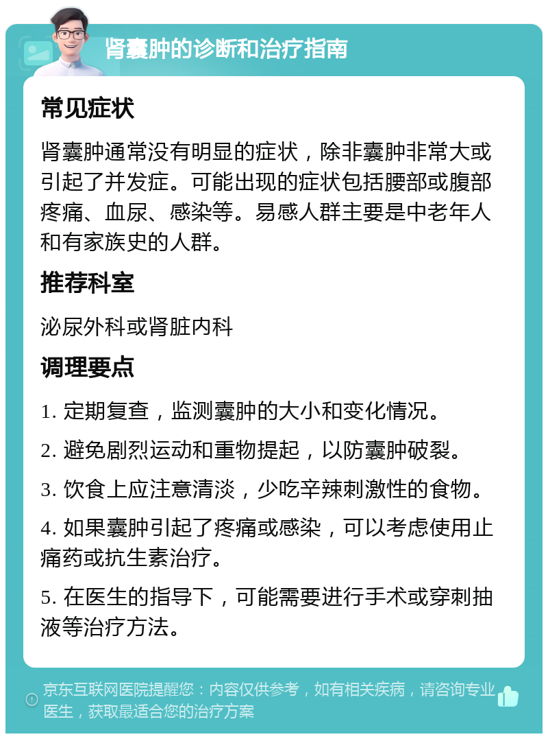 肾囊肿的诊断和治疗指南 常见症状 肾囊肿通常没有明显的症状，除非囊肿非常大或引起了并发症。可能出现的症状包括腰部或腹部疼痛、血尿、感染等。易感人群主要是中老年人和有家族史的人群。 推荐科室 泌尿外科或肾脏内科 调理要点 1. 定期复查，监测囊肿的大小和变化情况。 2. 避免剧烈运动和重物提起，以防囊肿破裂。 3. 饮食上应注意清淡，少吃辛辣刺激性的食物。 4. 如果囊肿引起了疼痛或感染，可以考虑使用止痛药或抗生素治疗。 5. 在医生的指导下，可能需要进行手术或穿刺抽液等治疗方法。