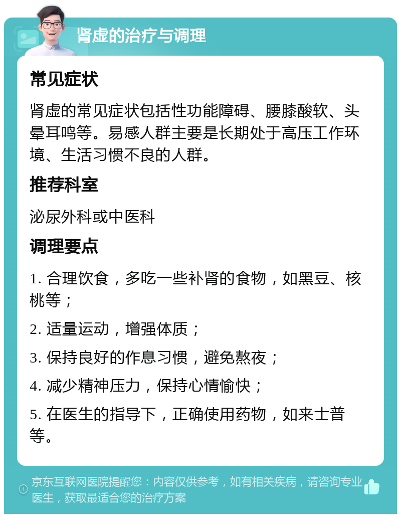 肾虚的治疗与调理 常见症状 肾虚的常见症状包括性功能障碍、腰膝酸软、头晕耳鸣等。易感人群主要是长期处于高压工作环境、生活习惯不良的人群。 推荐科室 泌尿外科或中医科 调理要点 1. 合理饮食，多吃一些补肾的食物，如黑豆、核桃等； 2. 适量运动，增强体质； 3. 保持良好的作息习惯，避免熬夜； 4. 减少精神压力，保持心情愉快； 5. 在医生的指导下，正确使用药物，如来士普等。