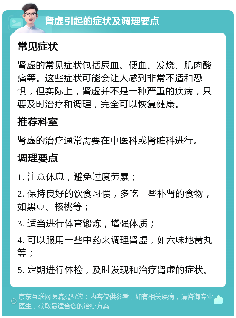 肾虚引起的症状及调理要点 常见症状 肾虚的常见症状包括尿血、便血、发烧、肌肉酸痛等。这些症状可能会让人感到非常不适和恐惧，但实际上，肾虚并不是一种严重的疾病，只要及时治疗和调理，完全可以恢复健康。 推荐科室 肾虚的治疗通常需要在中医科或肾脏科进行。 调理要点 1. 注意休息，避免过度劳累； 2. 保持良好的饮食习惯，多吃一些补肾的食物，如黑豆、核桃等； 3. 适当进行体育锻炼，增强体质； 4. 可以服用一些中药来调理肾虚，如六味地黄丸等； 5. 定期进行体检，及时发现和治疗肾虚的症状。