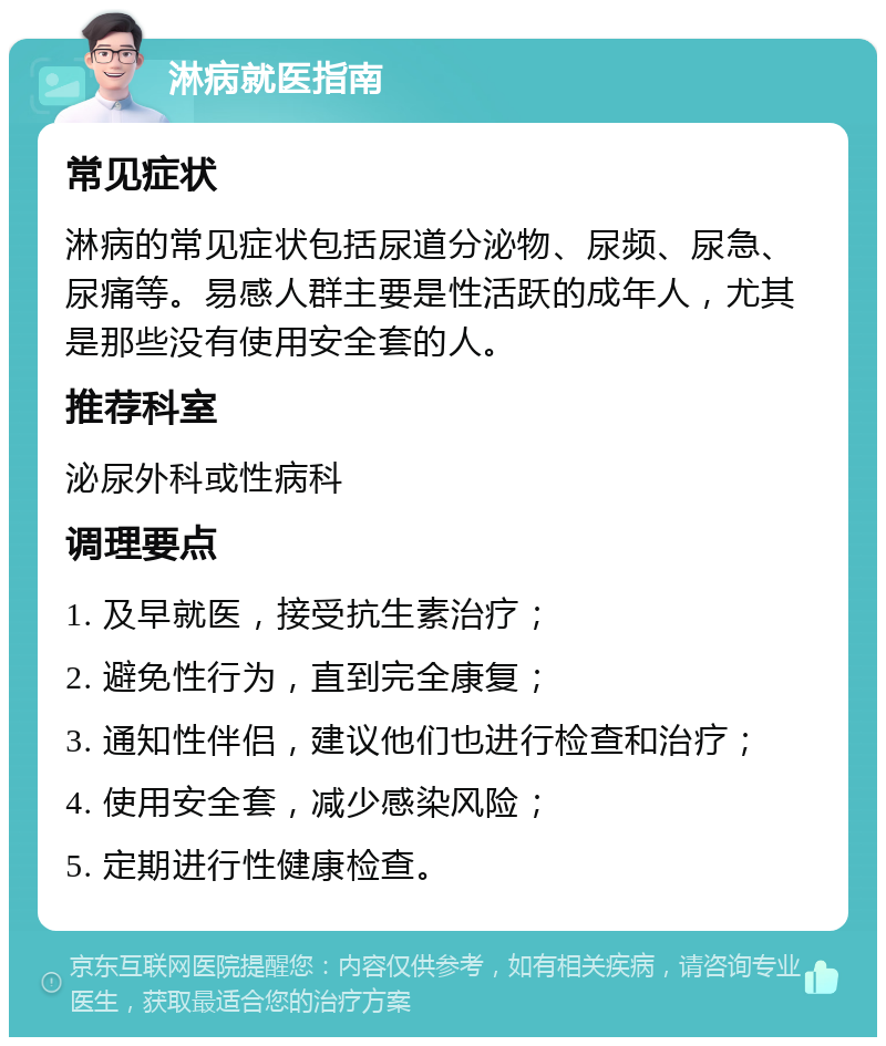 淋病就医指南 常见症状 淋病的常见症状包括尿道分泌物、尿频、尿急、尿痛等。易感人群主要是性活跃的成年人，尤其是那些没有使用安全套的人。 推荐科室 泌尿外科或性病科 调理要点 1. 及早就医，接受抗生素治疗； 2. 避免性行为，直到完全康复； 3. 通知性伴侣，建议他们也进行检查和治疗； 4. 使用安全套，减少感染风险； 5. 定期进行性健康检查。