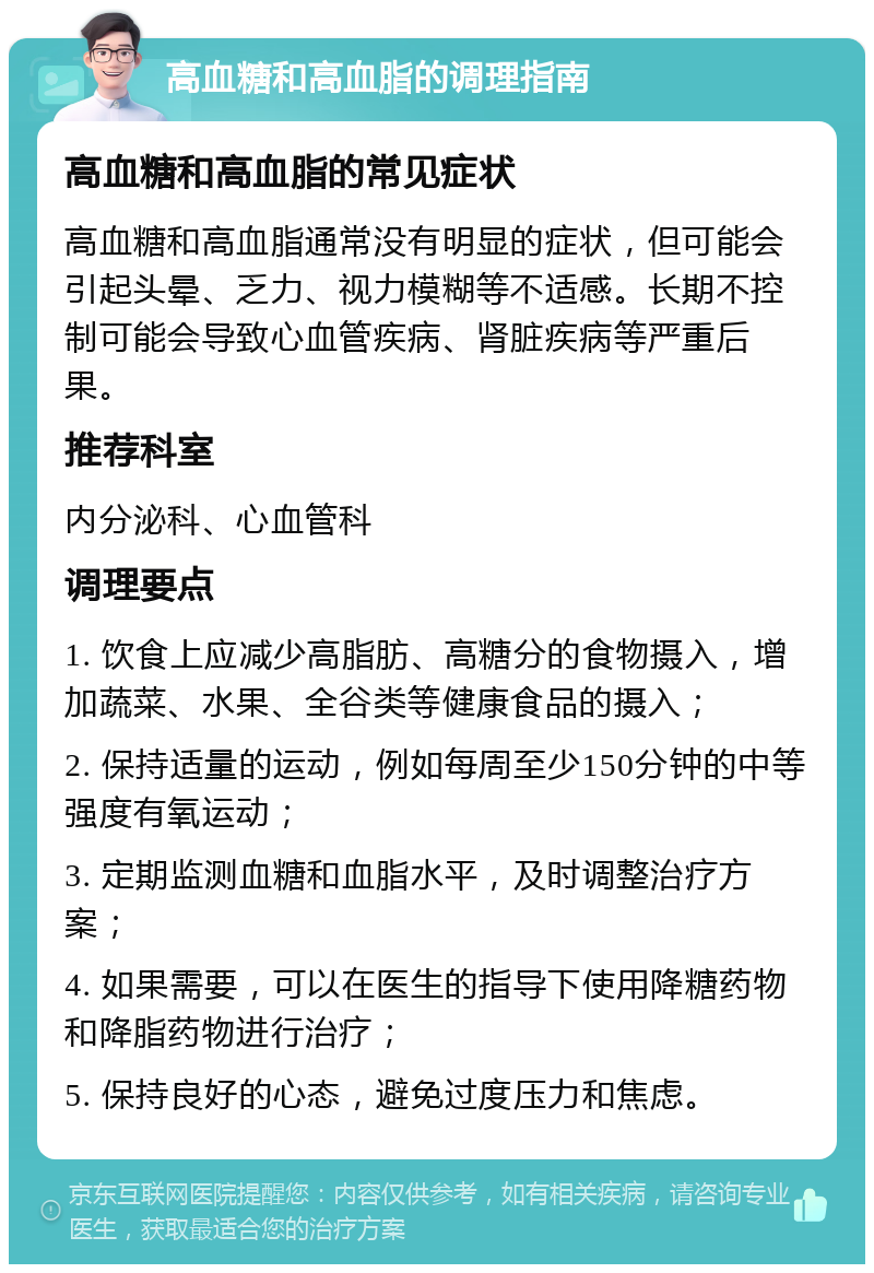 高血糖和高血脂的调理指南 高血糖和高血脂的常见症状 高血糖和高血脂通常没有明显的症状，但可能会引起头晕、乏力、视力模糊等不适感。长期不控制可能会导致心血管疾病、肾脏疾病等严重后果。 推荐科室 内分泌科、心血管科 调理要点 1. 饮食上应减少高脂肪、高糖分的食物摄入，增加蔬菜、水果、全谷类等健康食品的摄入； 2. 保持适量的运动，例如每周至少150分钟的中等强度有氧运动； 3. 定期监测血糖和血脂水平，及时调整治疗方案； 4. 如果需要，可以在医生的指导下使用降糖药物和降脂药物进行治疗； 5. 保持良好的心态，避免过度压力和焦虑。