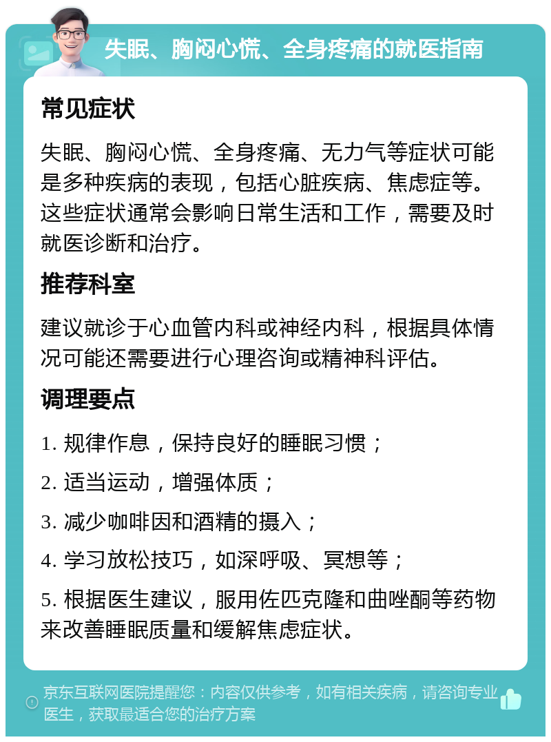 失眠、胸闷心慌、全身疼痛的就医指南 常见症状 失眠、胸闷心慌、全身疼痛、无力气等症状可能是多种疾病的表现，包括心脏疾病、焦虑症等。这些症状通常会影响日常生活和工作，需要及时就医诊断和治疗。 推荐科室 建议就诊于心血管内科或神经内科，根据具体情况可能还需要进行心理咨询或精神科评估。 调理要点 1. 规律作息，保持良好的睡眠习惯； 2. 适当运动，增强体质； 3. 减少咖啡因和酒精的摄入； 4. 学习放松技巧，如深呼吸、冥想等； 5. 根据医生建议，服用佐匹克隆和曲唑酮等药物来改善睡眠质量和缓解焦虑症状。