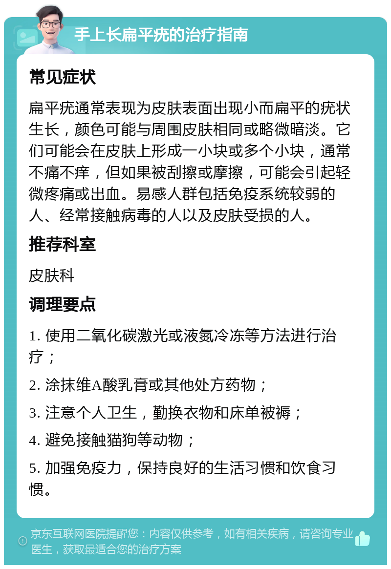 手上长扁平疣的治疗指南 常见症状 扁平疣通常表现为皮肤表面出现小而扁平的疣状生长，颜色可能与周围皮肤相同或略微暗淡。它们可能会在皮肤上形成一小块或多个小块，通常不痛不痒，但如果被刮擦或摩擦，可能会引起轻微疼痛或出血。易感人群包括免疫系统较弱的人、经常接触病毒的人以及皮肤受损的人。 推荐科室 皮肤科 调理要点 1. 使用二氧化碳激光或液氮冷冻等方法进行治疗； 2. 涂抹维A酸乳膏或其他处方药物； 3. 注意个人卫生，勤换衣物和床单被褥； 4. 避免接触猫狗等动物； 5. 加强免疫力，保持良好的生活习惯和饮食习惯。